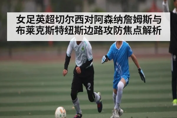 女足英超切尔西对阿森纳詹姆斯与布莱克斯特纽斯边路攻防焦点解析